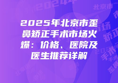 2025年北京市歪鼻矫正手术市场火爆：价格、医院及医生推荐详解