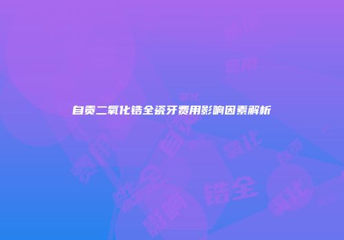 自贡二氧化锆全瓷牙费用影响因素解析