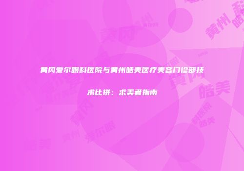 黄冈爱尔眼科医院与黄州皓美医疗美容门诊部技术比拼：求美者指南
