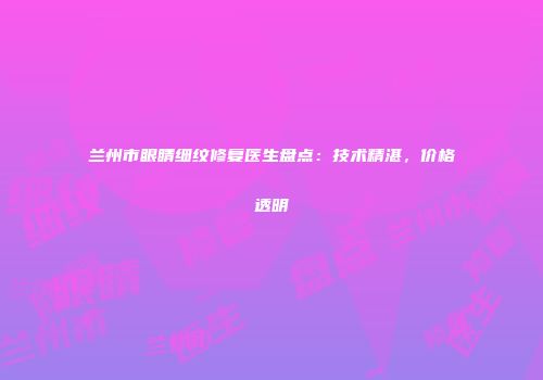 兰州市眼睛细纹修复医生盘点：技术精湛，价格透明
