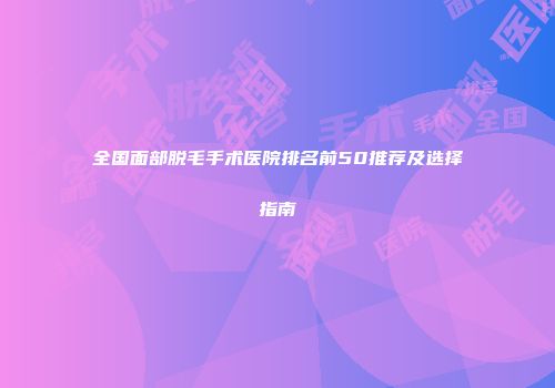 全国面部脱毛手术医院排名前50推荐及选择指南