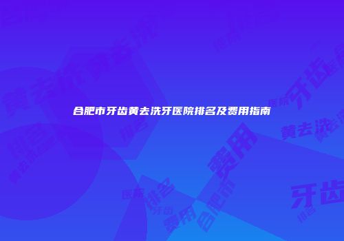 合肥市牙齿黄去洗牙医院排名及费用指南
