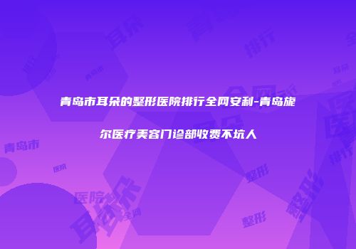 青岛市耳朵的整形医院排行全网安利-青岛旎尔医疗美容门诊部收费不坑人