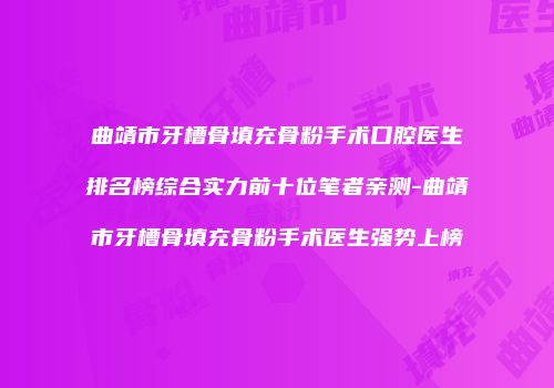 曲靖市牙槽骨填充骨粉手术口腔医生排名榜综合实力前十位笔者亲测-曲靖市牙槽骨填充骨粉手术医生强势上榜