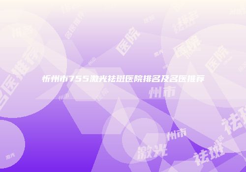 忻州市755激光祛斑医院排名及名医推荐