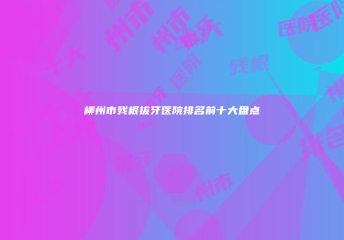 柳州市残根拔牙医院排名前十大盘点