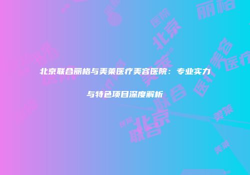 北京联合丽格与美莱医疗美容医院：专业实力与特色项目深度解析