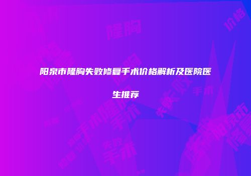 阳泉市隆胸失败修复手术价格解析及医院医生推荐