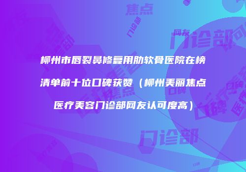 柳州市唇裂鼻修复用肋软骨医院在榜清单前十位口碑获赞（柳州美丽焦点医疗美容门诊部网友认可度高）