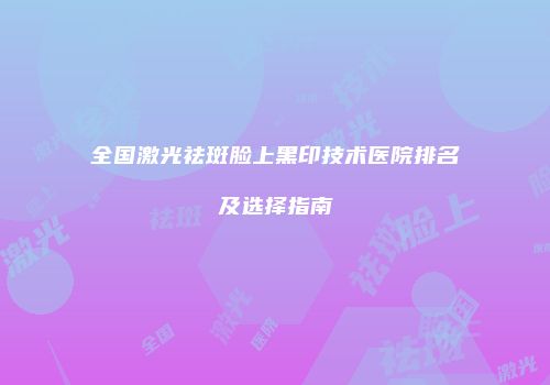全国激光祛斑脸上黑印技术医院排名及选择指南