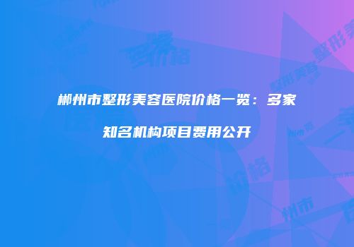 郴州市整形美容医院价格一览：多家知名机构项目费用公开