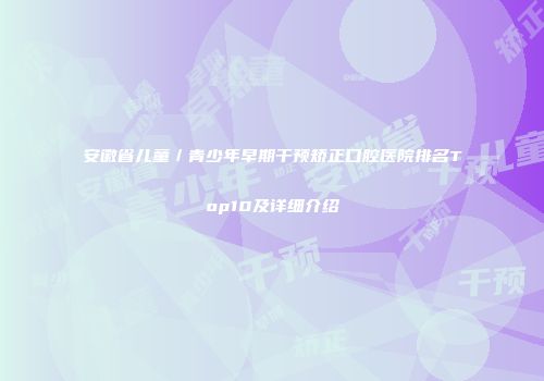 安徽省儿童／青少年早期干预矫正口腔医院排名Top10及详细介绍