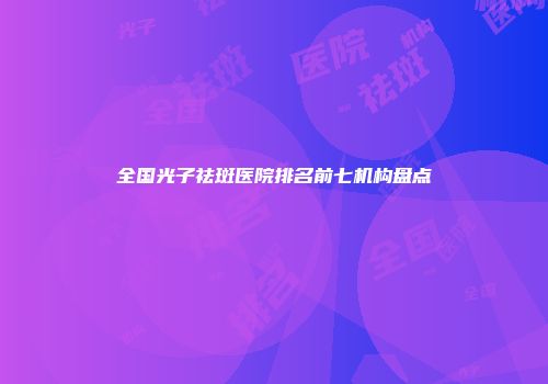 全国光子祛斑医院排名前七机构盘点