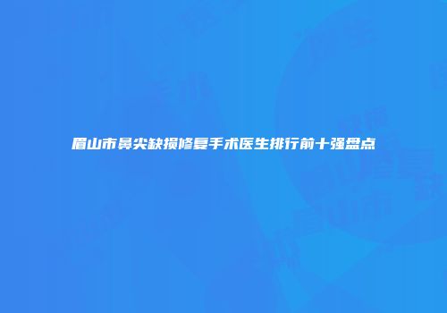 眉山市鼻尖缺损修复手术医生排行前十强盘点