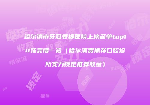 哈尔滨市牙冠受损医院上榜名单top10强靠谱一览（哈尔滨费振祥口腔诊所实力锁定推荐收藏）