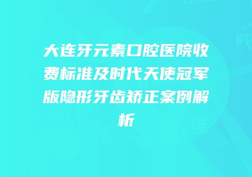 大连牙元素口腔医院收费标准及时代天使冠军版隐形牙齿矫正案例解析