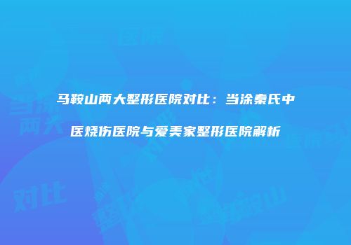 马鞍山两大整形医院对比：当涂秦氏中医烧伤医院与爱美家整形医院解析