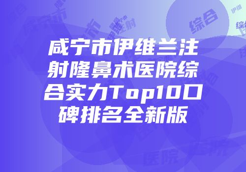 咸宁市伊维兰注射隆鼻术医院综合实力Top10口碑排名全新版