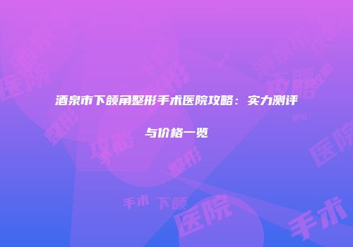 酒泉市下颌角整形手术医院攻略：实力测评与价格一览