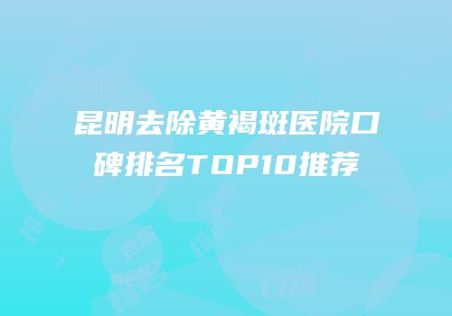 昆明去除黄褐斑医院口碑排名TOP10推荐