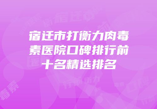 宿迁市打衡力肉毒素医院口碑排行前十名精选排名