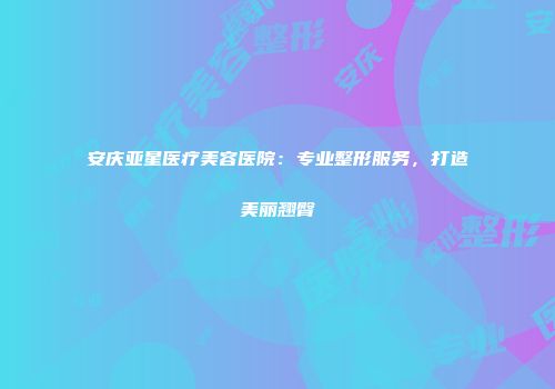 安庆亚星医疗美容医院：专业整形服务，打造美丽翘臀