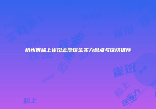 杭州市脸上雀斑去除医生实力盘点与医院推荐