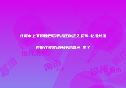 北海市上下眼睑凹陷手术医院优先发布-北海梵洛西医疗美容诊所锁定前三_绝了