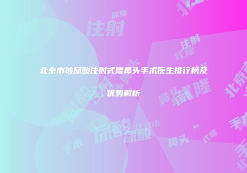北京市玻尿酸注射式隆鼻头手术医生排行榜及优势解析