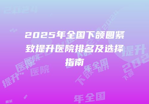 2025年全国下颌圆紧致提升医院排名及选择指南
