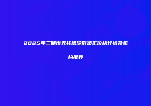 2025年三明市无托槽隐形矫正价格行情及机构推荐