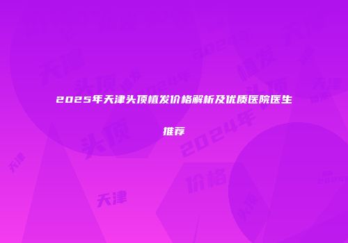 2025年天津头顶植发价格解析及优质医院医生推荐
