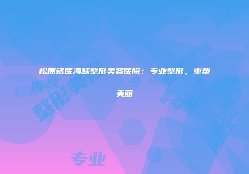 松原铭医海峡整形美容医院：专业整形，重塑美丽