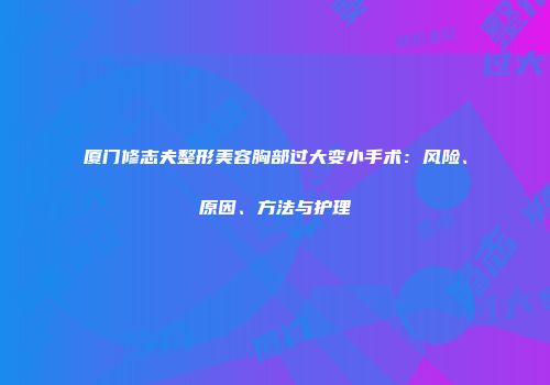 厦门修志夫整形美容胸部过大变小手术：风险、原因、方法与护理
