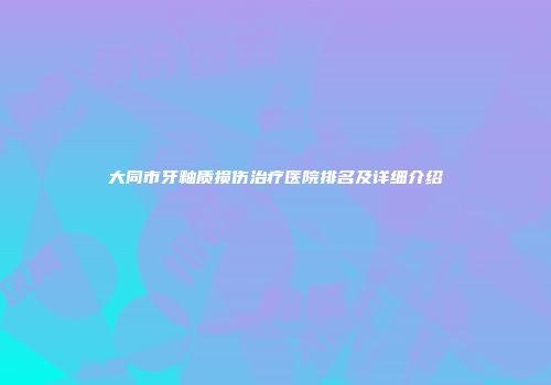 大同市牙釉质损伤治疗医院排名及详细介绍