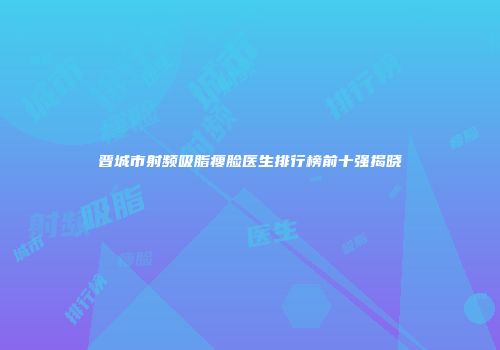 晋城市射频吸脂瘦脸医生排行榜前十强揭晓