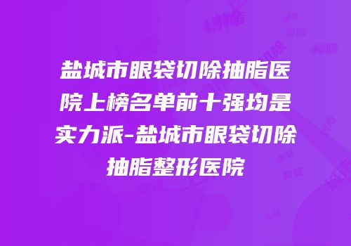 盐城市眼袋切除抽脂医院上榜名单前十强均是实力派-盐城市眼袋切除抽脂整形医院