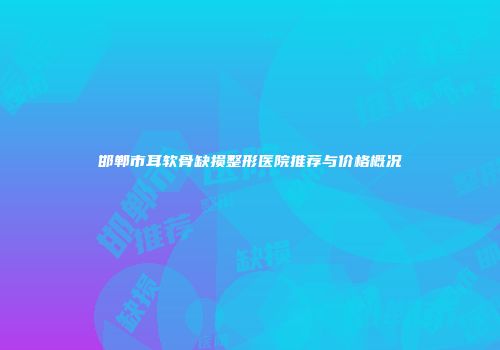 邯郸市耳软骨缺损整形医院推荐与价格概况