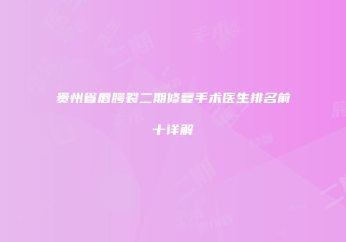 贵州省唇腭裂二期修复手术医生排名前十详解