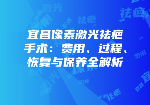 宜昌像素激光祛疤手术：费用、过程、恢复与保养全解析
