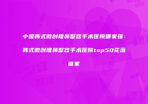 中国韩式微创隆鼻整容手术医院哪家强：韩式微创隆鼻整容手术医院top50花落谁家