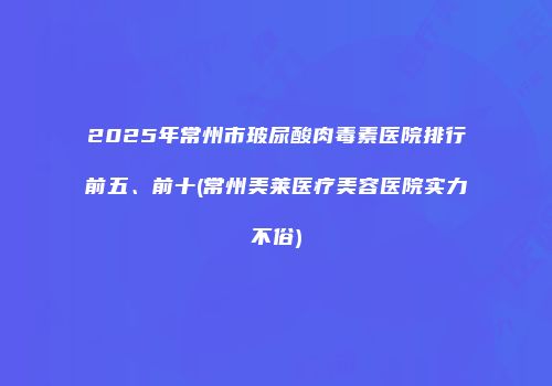 2025年常州市玻尿酸肉毒素医院排行前五、前十(常州美莱医疗美容医院实力不俗)