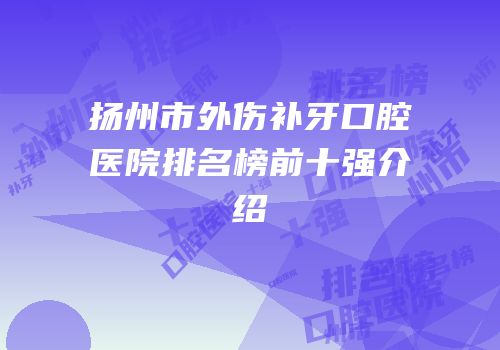 扬州市外伤补牙口腔医院排名榜前十强介绍