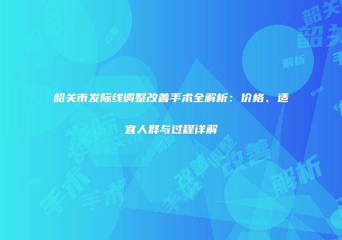 韶关市发际线调整改善手术全解析：价格、适宜人群与过程详解