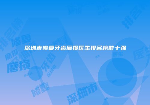 深圳市修复牙齿磨损医生排名榜前十强