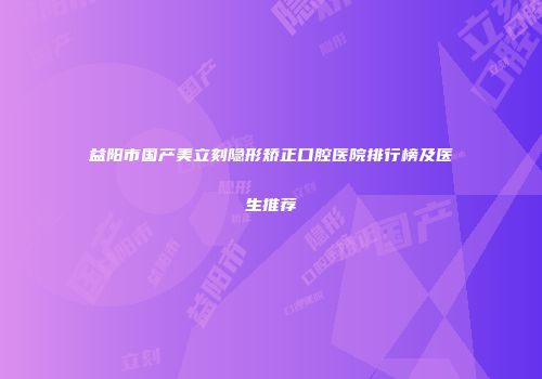 益阳市国产美立刻隐形矫正口腔医院排行榜及医生推荐
