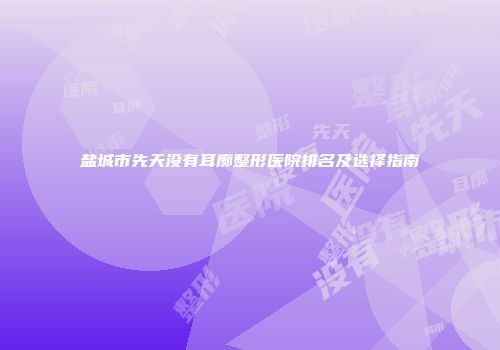 盐城市先天没有耳廓整形医院排名及选择指南