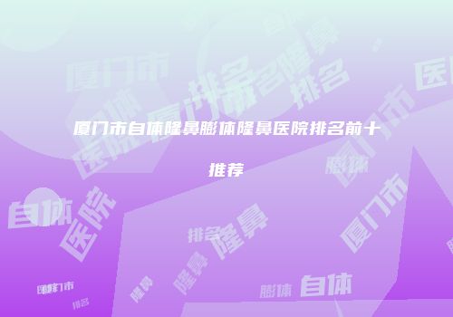 厦门市自体隆鼻膨体隆鼻医院排名前十推荐