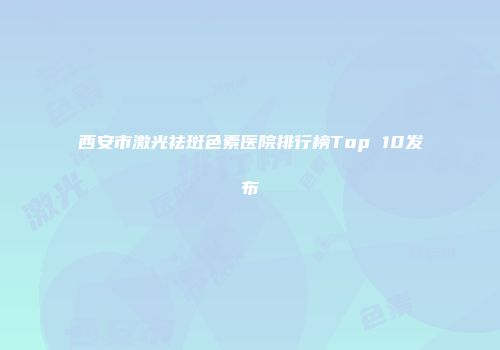 西安市激光祛斑色素医院排行榜Top 10发布