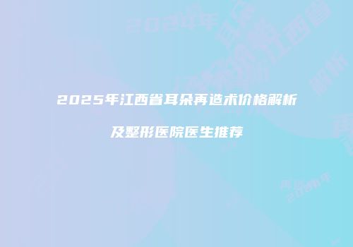 2025年江西省耳朵再造术价格解析及整形医院医生推荐